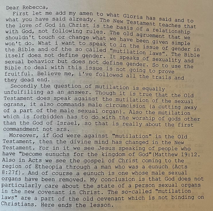 Photograph of the body of a printed-out bulletin board system message reading:
“First let me add my amen to what Gloria has said and to what you have said already. The New Testament teaches that the love of God in Christ is the basis of a relationship with God, not following rules.” The old agruement that we shouldn’t touch or change what we have been simple won’t do. What i want to speak to in the issue of gender in the Bible and of the so called “mutilation laws”. The Bible itself does not define gender. So to use the Bible to deal with this issues is not going to prove fruitful. Believe me, i’ve followed all the trails and they dead end.
Secondly the question of mutilation is equally unfulfilling as an answer. Though it is true that the Old Testament does not speak against the mutilation of the sexual ograns, it also commands male circumcision (a cutting away of a part of the male sexual organ). Also the mutilation which is forbidden has to do with the worship of gods other than the God of Israel, so that is really about the first commandment not srs.
Moreover, if God were against “mutilation” in the Old Testament, then the divine mind has changed in the New Testament, then the divine mind has changed in the New Testament. For in it we see Jesus speaking of people who have “become eunuchs for the kingdom of God” (Matthew 19:12. Also in Acts we see the gospel of Christ coming to the region of Etheopia through a man who was a eunuch (Acts 8:27f). And of course a eunuch is one whose male sexual organs have been removed. My conclusion is that God does not particularly care about the state of a person sexual organs in the new covenant in Christ. The so-called “mutilation laws” are a part of the old cevenant which is not binding on Christians. Heere ends the lesson.”