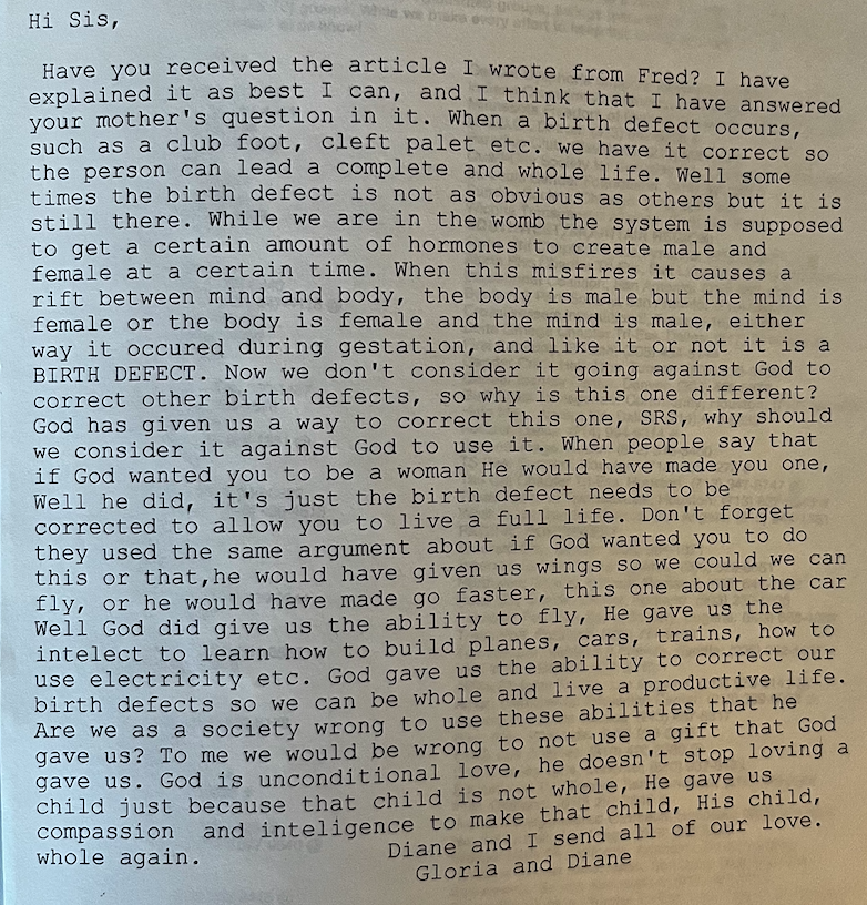 Photograph of the body of a printed-out bulletin board system message reading:
“Hi Sis,
Have you received the article I wrote from Fred? I have explained it as best I can, and I think that I have answered your mother’s question on it. When a birth defect occurs, such as a club foot, cleft palet etc. we have it correct so the person can lead a complete and whole life. Well some times the birth defect is not as obvious as others but it is still there. While we are in the womb the system is supposed to get a certain amount of hormones to create male and female at a certain time. When this misfires it causes a rift between mind and body, the body is male but the mind is female or the body is female and the mind is male, either way it occured during gestation, and like it or not it is a BIRTH DEFECT. Now we don’t consider it going against God to correct other birth defects, so why is this one different? God has given us a way to correct this one, SRS, why should we consider it against God to use it. When people say that if God wanted you to be a woman He would have made you one, Well he did, it’s just the birth defect needs to be corrected to allow you to live a full life. Don’t forget they used the same argument about if God wanted you to do this or that, he would have given us wings so we could we can fly, or he would have made go faster, this one about the car Well God did give us the ability to fly, He gave us the intellect to learn how to build planes, cars, trains, how to use electricity etc. God gave us the ability to correct our birth defects so we can be whole and live a productive life. Are we as a society wrong to use these abilities that he gave us? To me we would be wrong to not use a gift that God gave us. God is unconditional love, he doesn’t stop loving a child just because that child is not whole, He gave us compassion and inteligence to make that child, HIs child, whole again.
Diane and I send our love. Gloria and Diane”